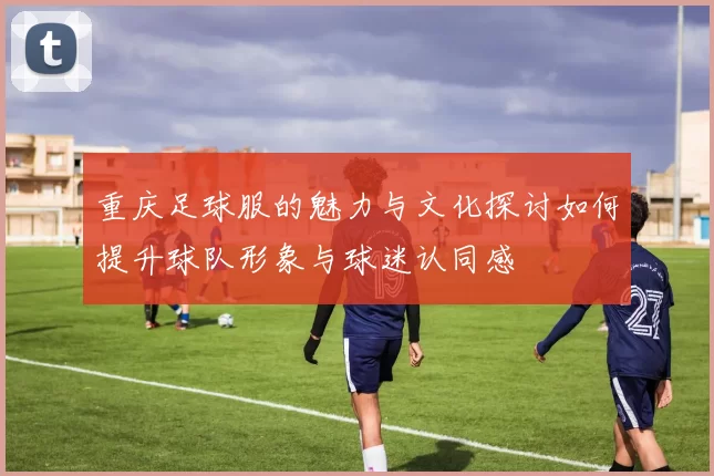 重庆足球服的魅力与文化探讨如何提升球队形象与球迷认同感