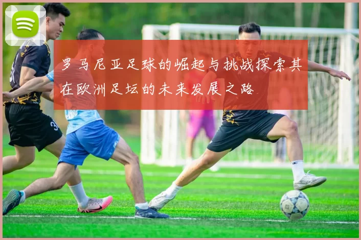 罗马尼亚足球的崛起与挑战探索其在欧洲足坛的未来发展之路