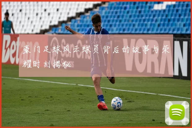 豪门足球风云球员背后的故事与荣耀时刻揭秘