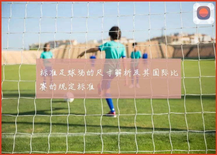 标准足球场的尺寸解析及其国际比赛的规定标准